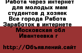 Работа через интернет для молодых мам,студентов,д/хозяек - Все города Работа » Заработок в интернете   . Московская обл.,Ивантеевка г.